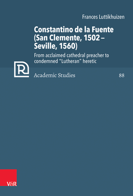 Constantino De La Fuente (San Clemente, 1502-Seville, 1560): From Acclaimed Cathedral Preacher to Condemned Lutheran Heretic (Refo500 Academic Studies, 88)