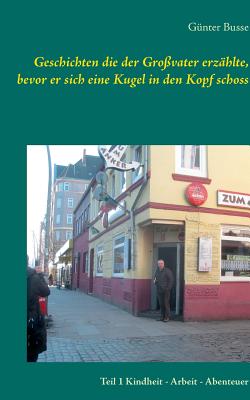Geschichten die der Grovater erzhlte, bevor er sich eine Kugel in den Kopf schoss: Teil 1 Kindheit - Arbeit - Abenteuer Busse, Gnter