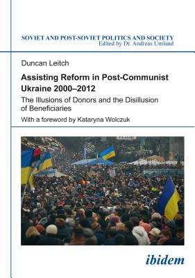 Assisting Reform in Post-Communist Ukraine, 20002012: The Illusions of Donors and the Disillusion of Beneficiaries (Soviet and Post-Soviet Politics and Society)