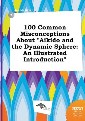 100 Common Misconceptions about Aikido and the Dynamic Sphere: An Illustrated Introduction
