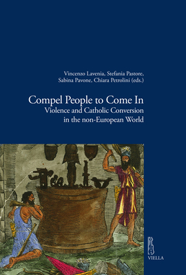 Compel People to Come in: Violence and Catholic Conversions in the Non-European World (Viella Historical Research)