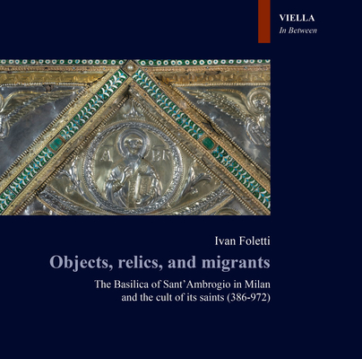 Objects, Relics, and Migrants: The Basilica of Sant' Ambrogio in Milan and the Cult of Its Saints (386-972) (In Between. Images, Words and Objects)