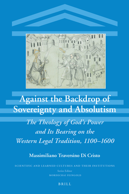 Against the Backdrop of Sovereignty and Absolutism The Theology of Gods Power and Its Bearing on the Western Legal Tradition, 11001600 (Scientific and Learned Cultures and Their Institutions, 34)