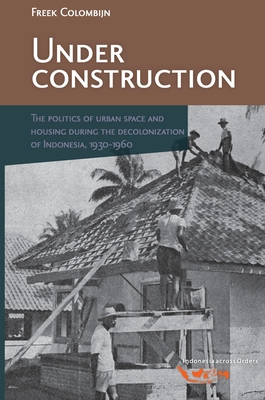 Under Construction: The Politics of Urban Space and Housing During the Decolonization of Indonesia, 1930-1960 (Verhandelingen Van Het Koninklijk Instituut Voor Taal-, Land)
