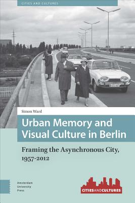 Urban Memory and Visual Culture in Berlin: Framing the Asynchronous City, 1957-2012 (Cities and Cultures)