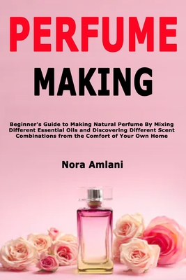 Image for Perfume Making: Beginner's Guide to Making Natural Perfume By Mixing Different Essential Oils and Discovering Different Scent Combinations from the Comfort of Your Own Home
