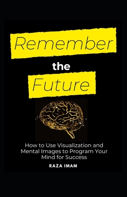 Remember the Future: How to Use Visualization and Mental Images to Program Your Mind for Success
